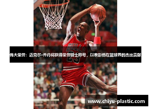 伟大荣誉：迈克尔·乔丹将获得荣誉骑士称号，以表彰他在篮球界的杰出贡献